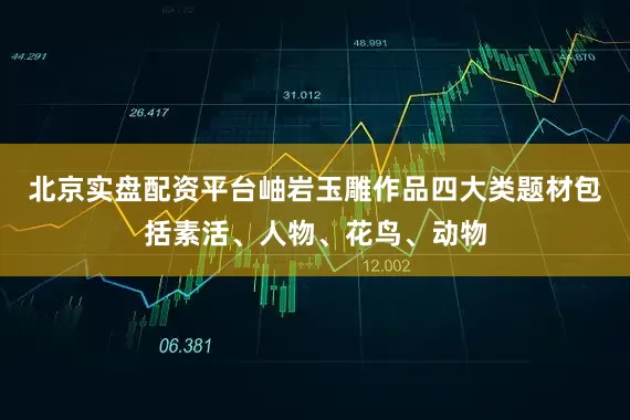北京实盘配资平台岫岩玉雕作品四大类题材包括素活、人物、花鸟、动物