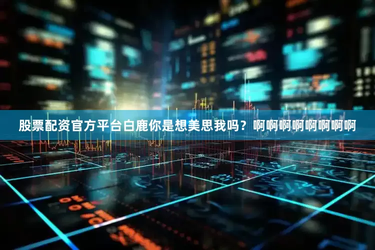股票配资官方平台白鹿你是想美思我吗？啊啊啊啊啊啊啊啊