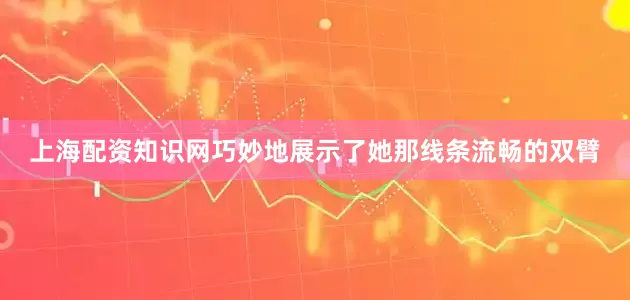 上海配资知识网巧妙地展示了她那线条流畅的双臂