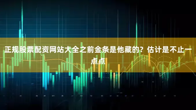正规股票配资网站大全之前金条是他藏的？估计是不止一点点
