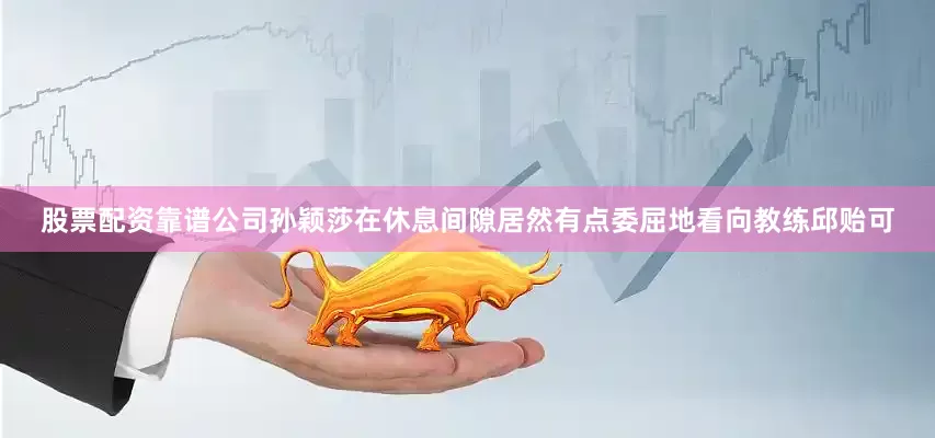 股票配资靠谱公司孙颖莎在休息间隙居然有点委屈地看向教练邱贻可