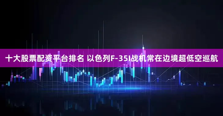 十大股票配资平台排名 以色列F-35I战机常在边境超低空巡航