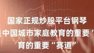 国家正规炒股平台钢琴可谓是中国城市家庭教育的重要“赛道”