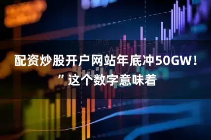 配资炒股开户网站年底冲50GW！ ”这个数字意味着