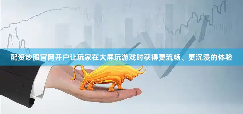 配资炒股官网开户让玩家在大屏玩游戏时获得更流畅、更沉浸的体验