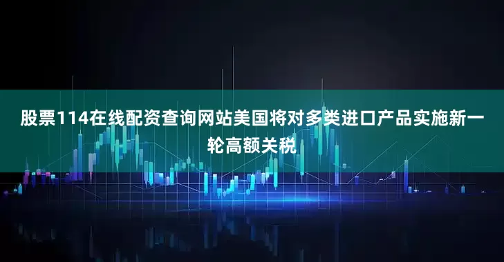 股票114在线配资查询网站美国将对多类进口产品实施新一轮高额关税